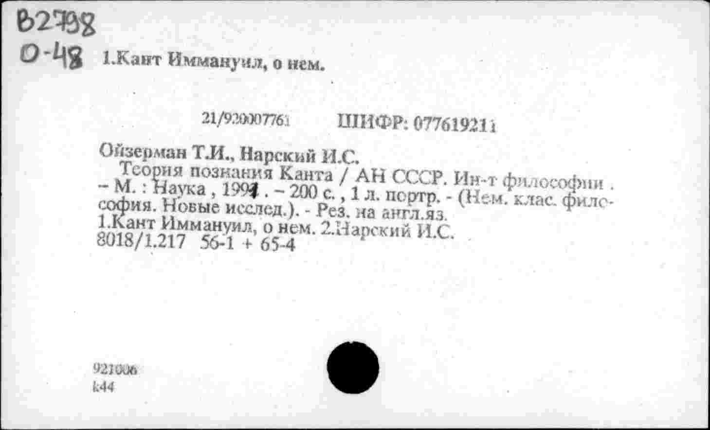 ﻿О1.Кант Иммануил, о нем.
21/9.Ю007761 ШИФР: 077619211
Онзерман ТЛ„ Нарский И.С.
Теория познания Канта / АН СССР. Ин-т философии . - М.: Наука , 1994 . - 200 с., 1 л. псртр. - (Нем. клас. философия. Новые исслед.). - Рез. на англ.яз.
1.Кант Иммануил, о нем. 2.Нарский И.С.
8018/1.217 56-1 + 65-4
921006
Ы4